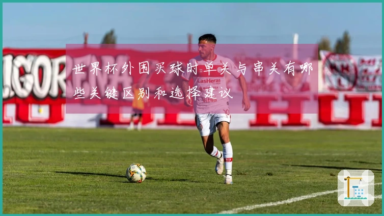 世界杯外围买球时单关与串关有哪些关键区别和选择建议