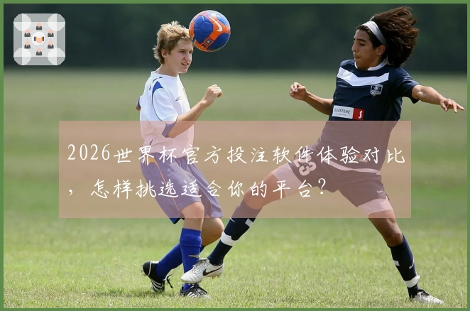 2026世界杯官方投注软件体验对比，怎样挑选适合你的平台？