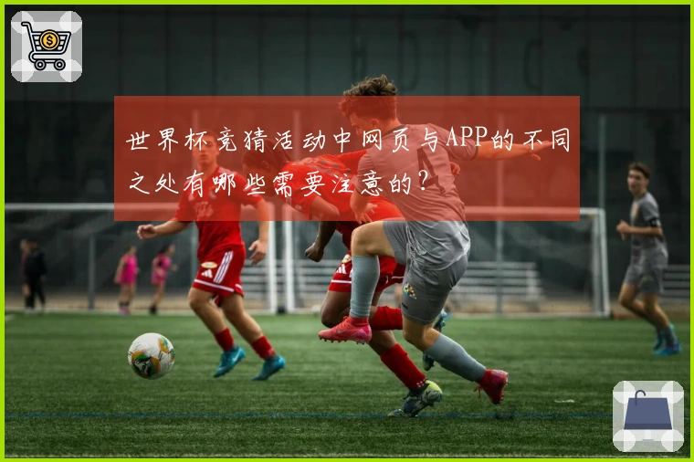 世界杯竞猜活动中网页与APP的不同之处有哪些需要注意的？