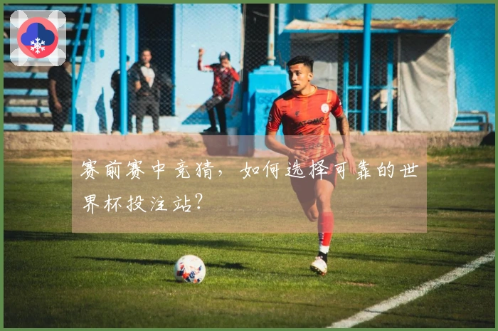 赛前赛中竞猜，如何选择可靠的世界杯投注站？