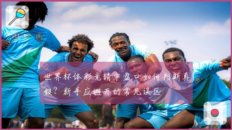 世界杯体彩竞猜中盘口如何判断真假？新手应避开的常见误区